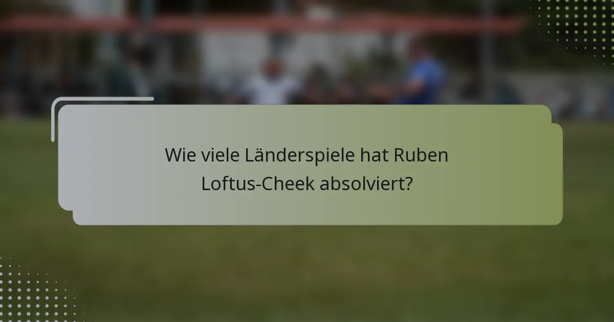 Wie viele Länderspiele hat Ruben Loftus-Cheek absolviert?